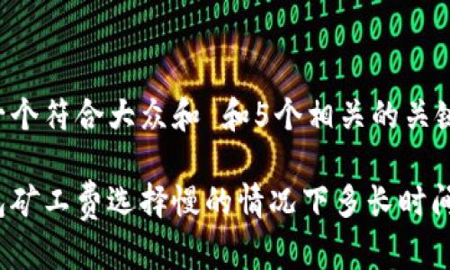 思考一个符合大众和 和5个相关的关键词:

tp钱包矿工费选择慢的情况下多长时间到达？